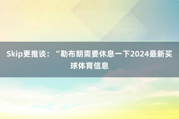 Skip更推谈：“勒布朗需要休息一下2024最新买球体育信息