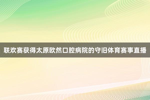 联欢赛获得太原欧然口腔病院的守旧体育赛事直播