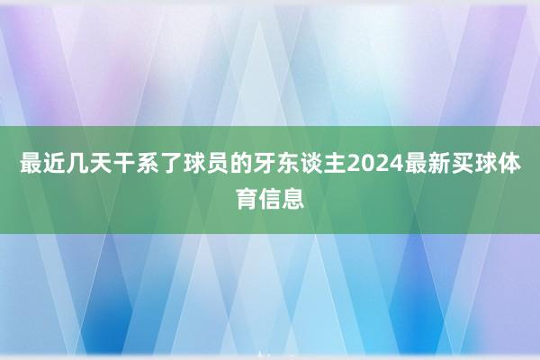 最近几天干系了球员的牙东谈主2024最新买球体育信息