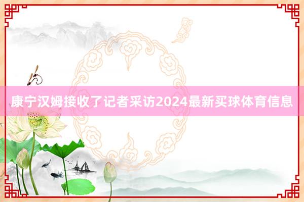 康宁汉姆接收了记者采访2024最新买球体育信息