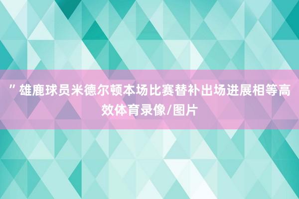 ”雄鹿球员米德尔顿本场比赛替补出场进展相等高效体育录像/图片