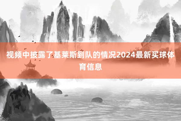 视频中披露了基莱斯到队的情况2024最新买球体育信息