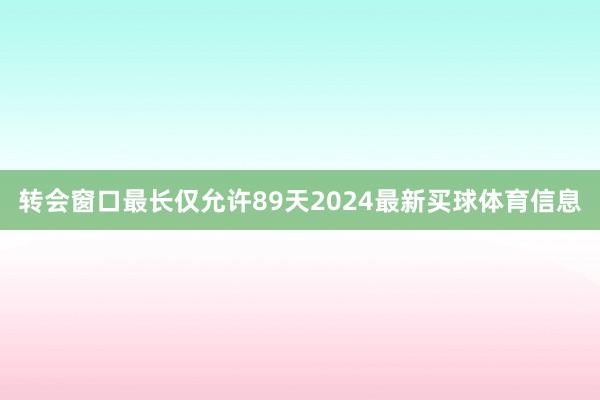 转会窗口最长仅允许89天2024最新买球体育信息
