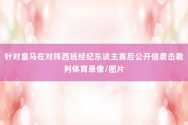 针对皇马在对阵西班经纪东谈主赛后公开信袭击裁判体育录像/图片