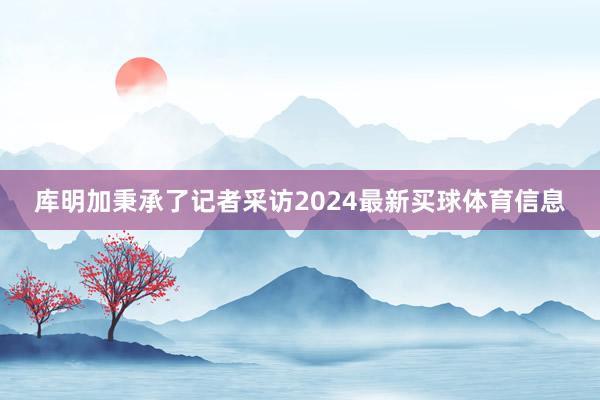 库明加秉承了记者采访2024最新买球体育信息