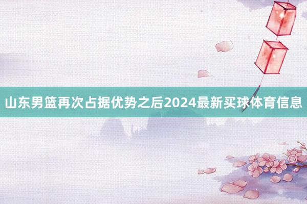 山东男篮再次占据优势之后2024最新买球体育信息