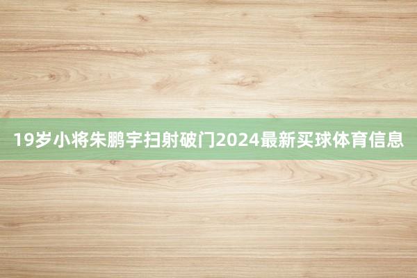 19岁小将朱鹏宇扫射破门2024最新买球体育信息