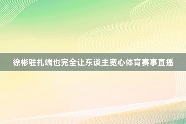 徐彬驻扎端也完全让东谈主宽心体育赛事直播