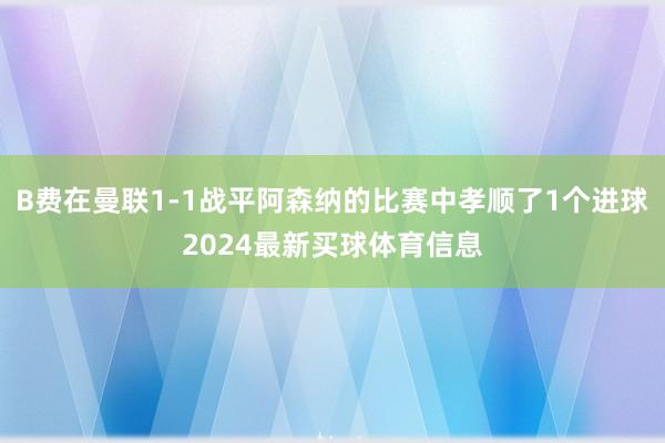 B费在曼联1-1战平阿森纳的比赛中孝顺了1个进球2024最新买球体育信息