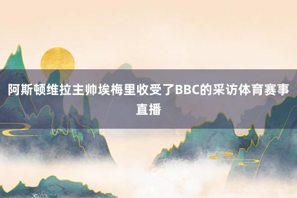 阿斯顿维拉主帅埃梅里收受了BBC的采访体育赛事直播