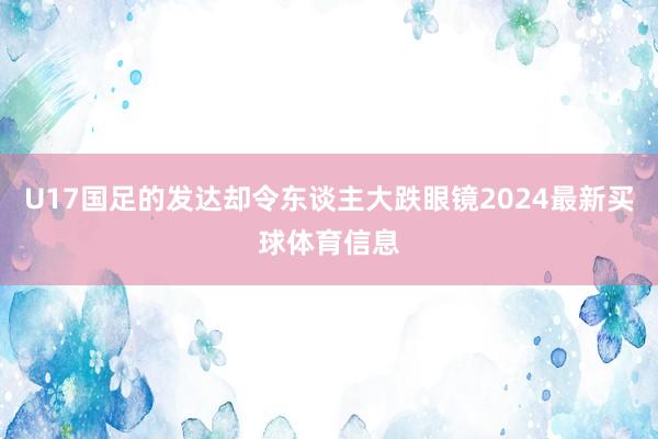 U17国足的发达却令东谈主大跌眼镜2024最新买球体育信息