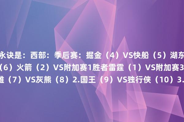 永诀是：西部：季后赛：掘金（4）VS快船（5）湖东说念主（3）VS丛林狼（6）火箭（2）VS附加赛1胜者雷霆（1）VS附加赛3胜者附加赛：1.英雄（7）VS灰熊（8）2.国王（9）VS独行侠（10）3.英雄&灰熊负者VS国王&独行侠胜者东部：季后赛：走路者（4）VS雄鹿（5）尼克斯（3）VS活塞（6）凯尔特东说念主（2）VS附加赛1胜者骑士（1）VS附加赛3胜者附加赛：1.魔术（7）VS老鹰（8）