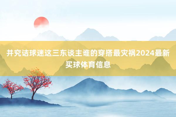 并究诘球迷这三东谈主谁的穿搭最灾祸2024最新买球体育信息