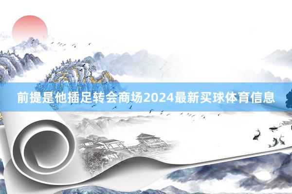 前提是他插足转会商场2024最新买球体育信息