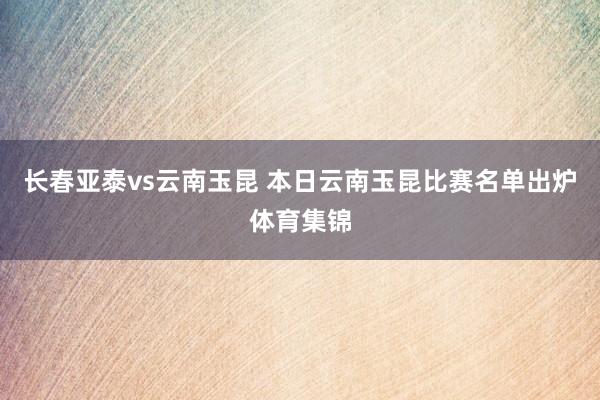 长春亚泰vs云南玉昆 本日云南玉昆比赛名单出炉体育集锦