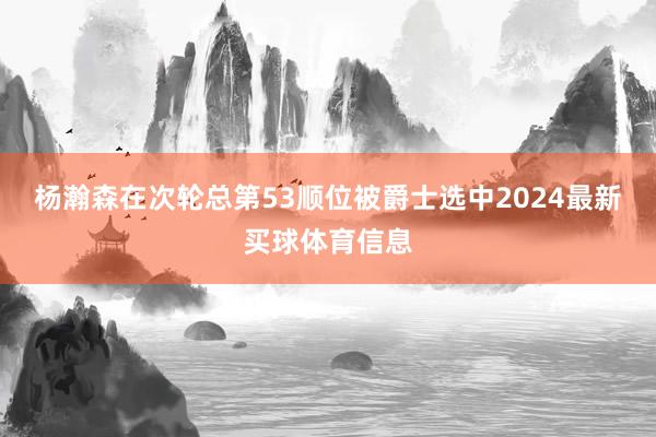 杨瀚森在次轮总第53顺位被爵士选中2024最新买球体育信息