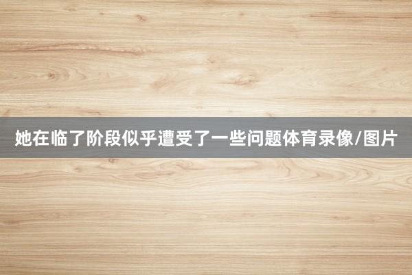 她在临了阶段似乎遭受了一些问题体育录像/图片