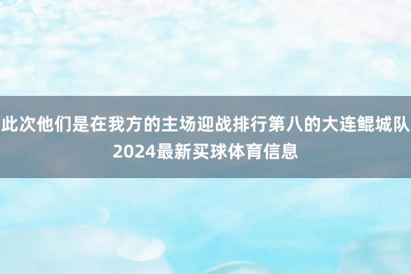 此次他们是在我方的主场迎战排行第八的大连鲲城队2024最新买球体育信息