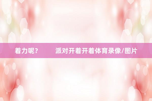 着力呢? 派对开着开着体育录像/图片