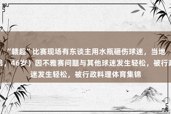 “赣超”比赛现场有东谈主用水瓶砸伤球迷，当地公安：肖某（男，46岁）因不雅赛问题与其他球迷发生轻松，被行政料理体育集锦