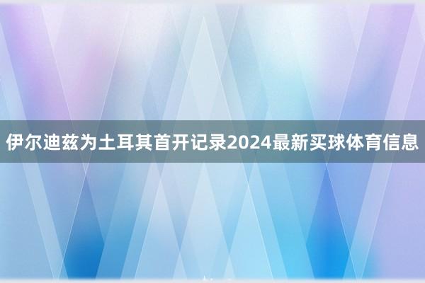 伊尔迪兹为土耳其首开记录2024最新买球体育信息