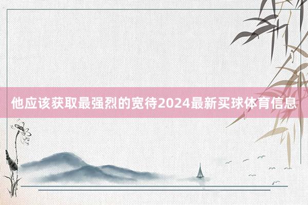 他应该获取最强烈的宽待2024最新买球体育信息