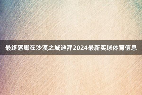 最终落脚在沙漠之城迪拜2024最新买球体育信息