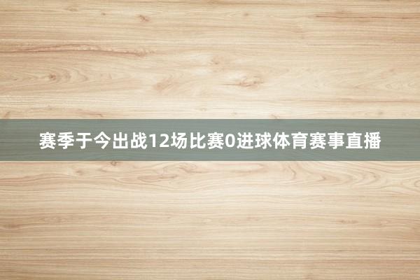 赛季于今出战12场比赛0进球体育赛事直播