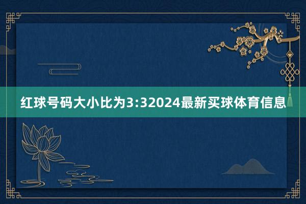 红球号码大小比为3:32024最新买球体育信息