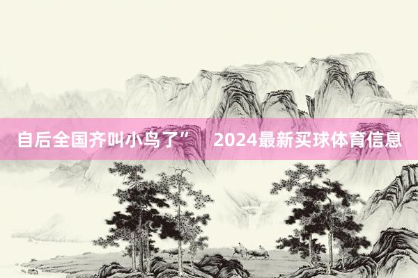 自后全国齐叫小鸟了”    2024最新买球体育信息