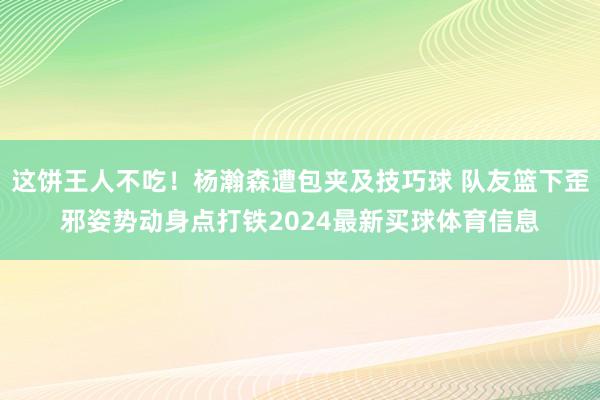 这饼王人不吃！杨瀚森遭包夹及技巧球 队友篮下歪邪姿势动身点打铁2024最新买球体育信息
