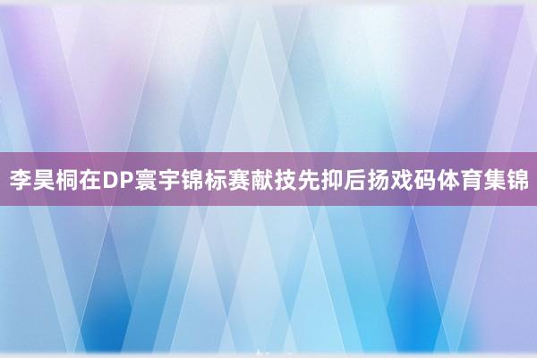 李昊桐在DP寰宇锦标赛献技先抑后扬戏码体育集锦