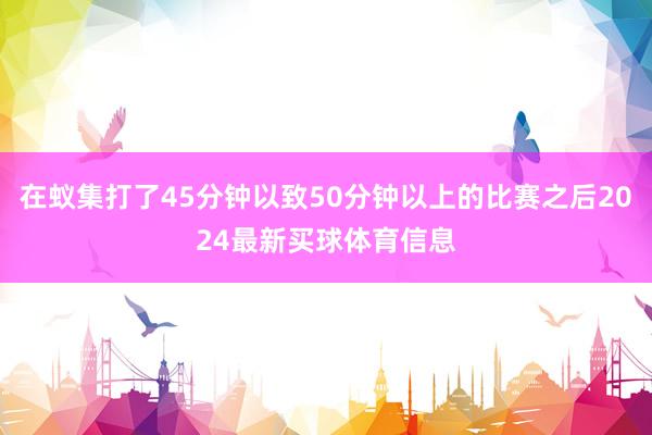 在蚁集打了45分钟以致50分钟以上的比赛之后2024最新买球体育信息