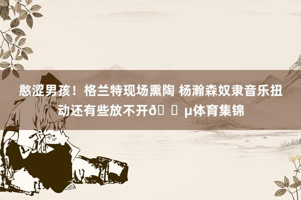 憨涩男孩！格兰特现场熏陶 杨瀚森奴隶音乐扭动还有些放不开🎵体育集锦