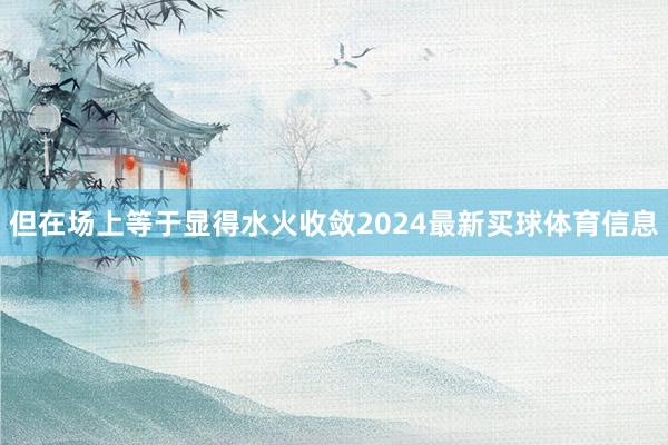 但在场上等于显得水火收敛2024最新买球体育信息