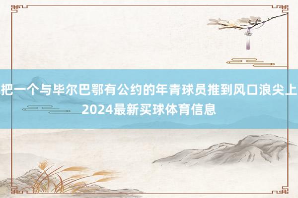 把一个与毕尔巴鄂有公约的年青球员推到风口浪尖上2024最新买球体育信息