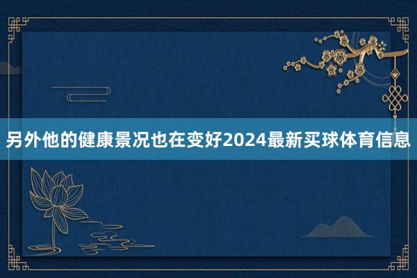 另外他的健康景况也在变好2024最新买球体育信息