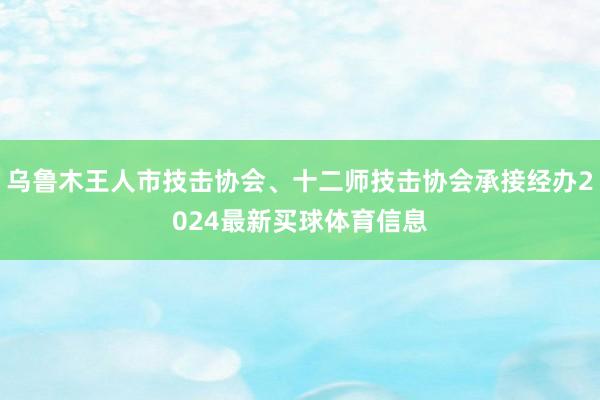 乌鲁木王人市技击协会、十二师技击协会承接经办2024最新买球体育信息