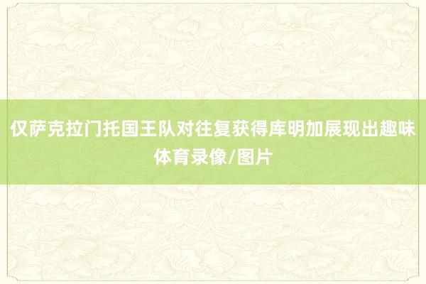 仅萨克拉门托国王队对往复获得库明加展现出趣味体育录像/图片
