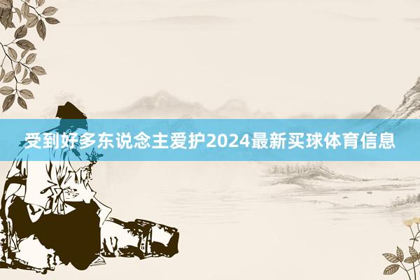 受到好多东说念主爱护2024最新买球体育信息