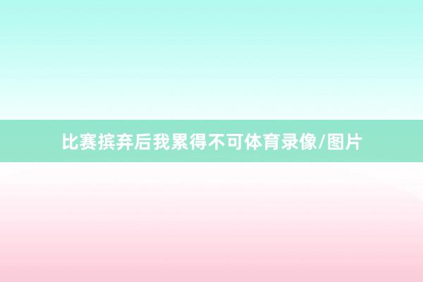 比赛摈弃后我累得不可体育录像/图片