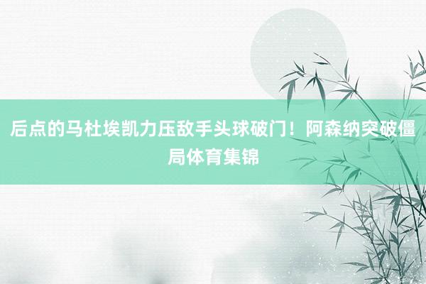 后点的马杜埃凯力压敌手头球破门！阿森纳突破僵局体育集锦