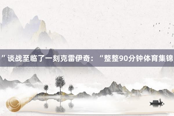 ”谈战至临了一刻克雷伊奇：“整整90分钟体育集锦
