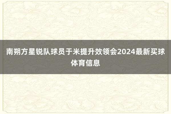 南朔方星锐队球员于米提升效领会2024最新买球体育信息