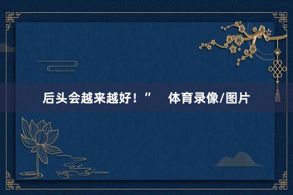 后头会越来越好！”    体育录像/图片