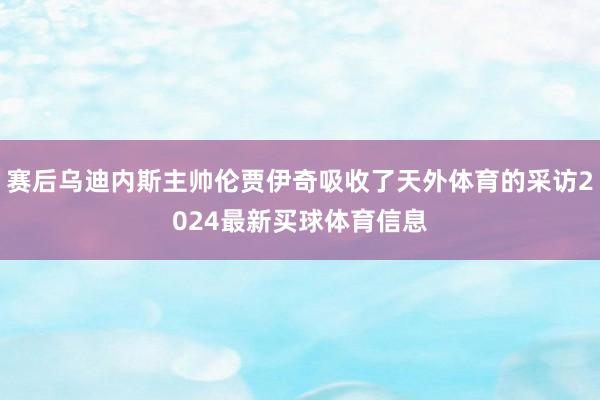 赛后乌迪内斯主帅伦贾伊奇吸收了天外体育的采访2024最新买球体育信息