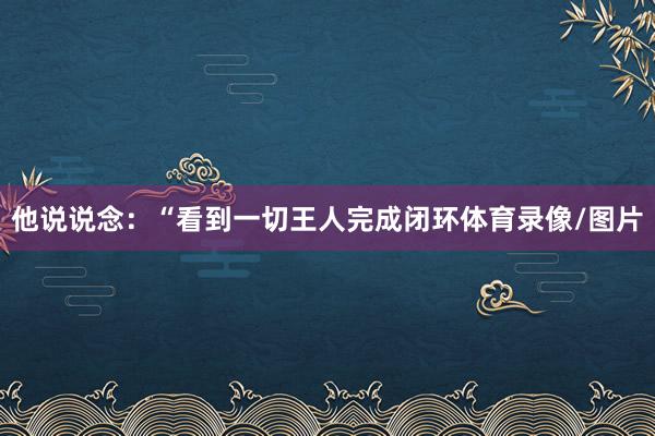 他说说念:“看到一切王人完成闭环体育录像/图片