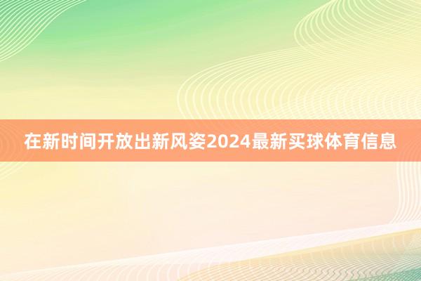 在新时间开放出新风姿2024最新买球体育信息