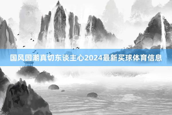 国风国潮真切东谈主心2024最新买球体育信息