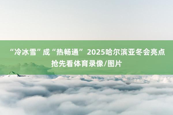 “冷冰雪”成“热畅通” 2025哈尔滨亚冬会亮点抢先看体育录像/图片